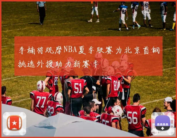 李楠将观摩NBA夏季联赛为北京首钢挑选外援助力新赛季